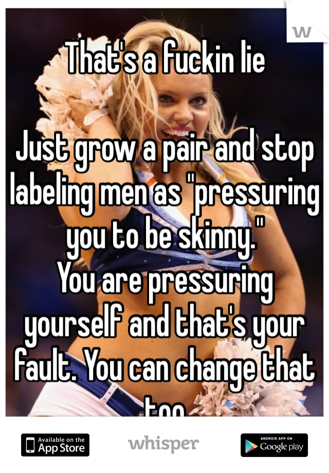 That's a fuckin lie

Just grow a pair and stop labeling men as "pressuring you to be skinny."
You are pressuring yourself and that's your fault. You can change that too