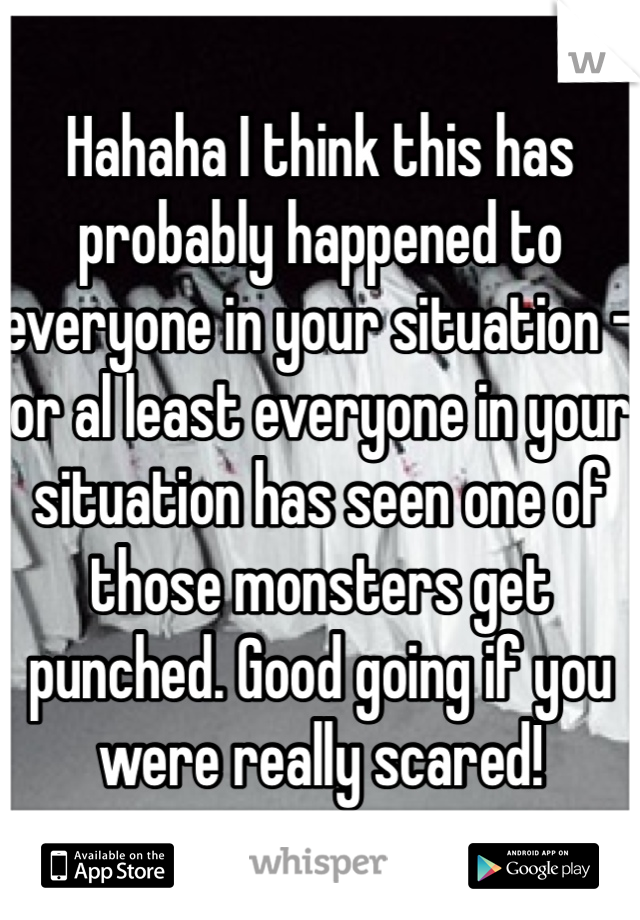 Hahaha I think this has probably happened to everyone in your situation - or al least everyone in your situation has seen one of those monsters get punched. Good going if you were really scared!