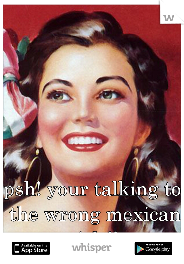 psh! your talking to the wrong mexican girls!!
