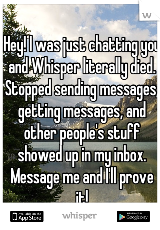Hey! I was just chatting you and Whisper literally died. Stopped sending messages, getting messages, and other people's stuff showed up in my inbox. Message me and I'll prove it!