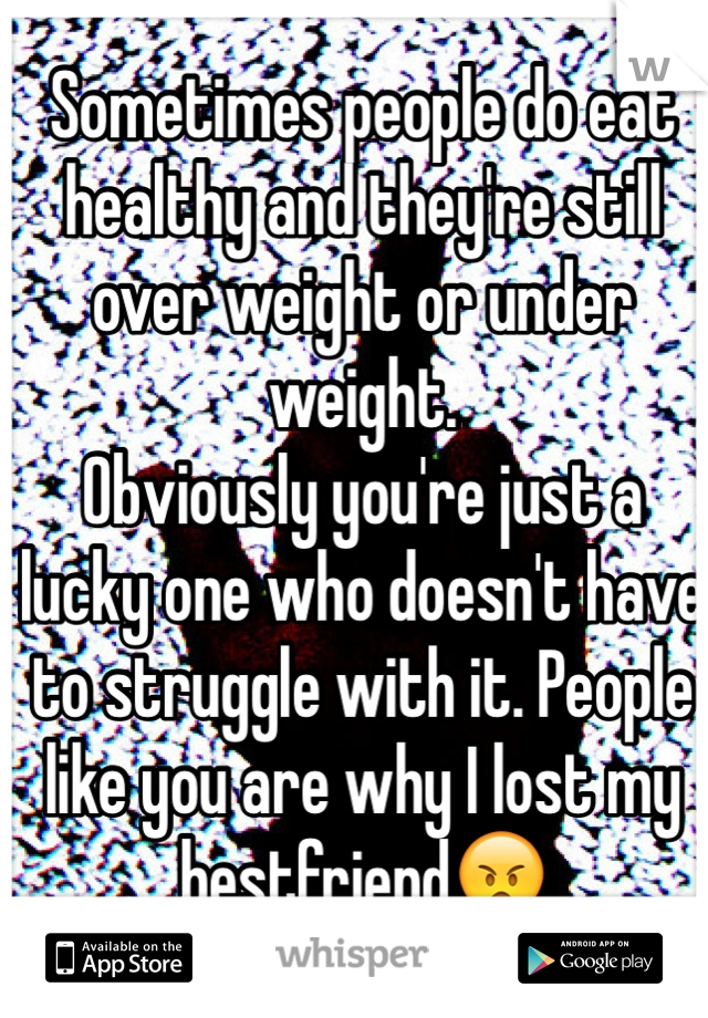 Sometimes people do eat healthy and they're still over weight or under weight. 
Obviously you're just a lucky one who doesn't have to struggle with it. People like you are why I lost my bestfriend😠 