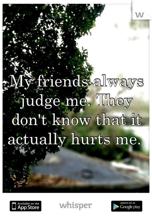 My friends always judge me. They don't know that it actually hurts me. 
