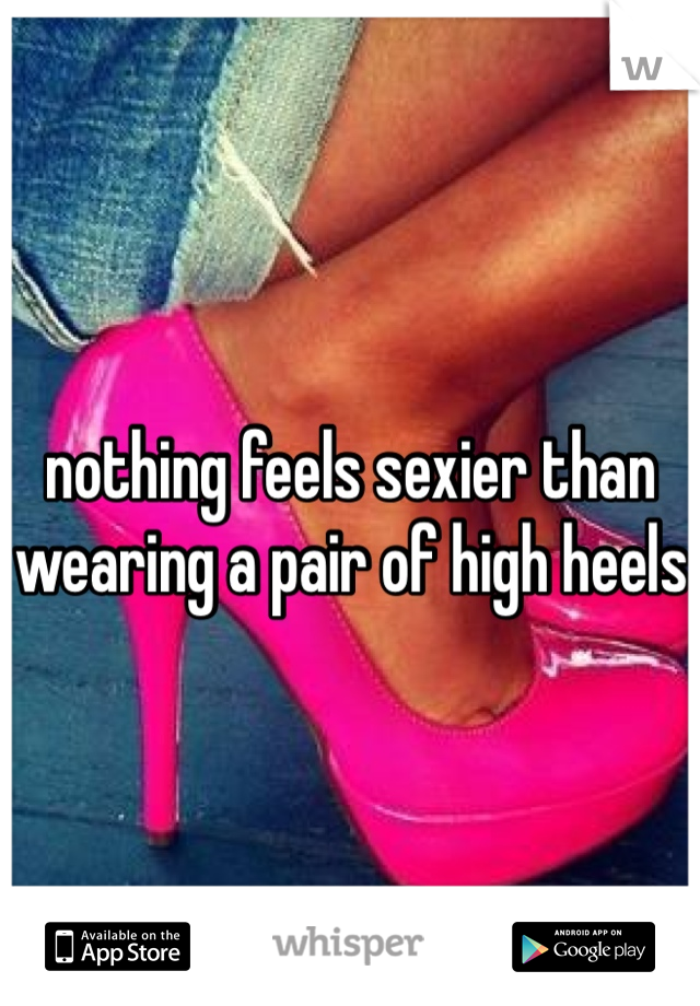 nothing feels sexier than wearing a pair of high heels