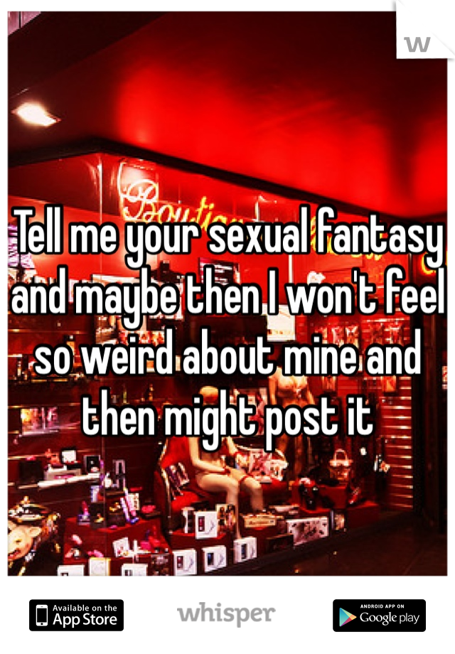 Tell me your sexual fantasy and maybe then I won't feel so weird about mine and then might post it