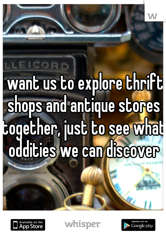 I want us to explore thrift shops and antique stores together, just to see what oddities we can discover