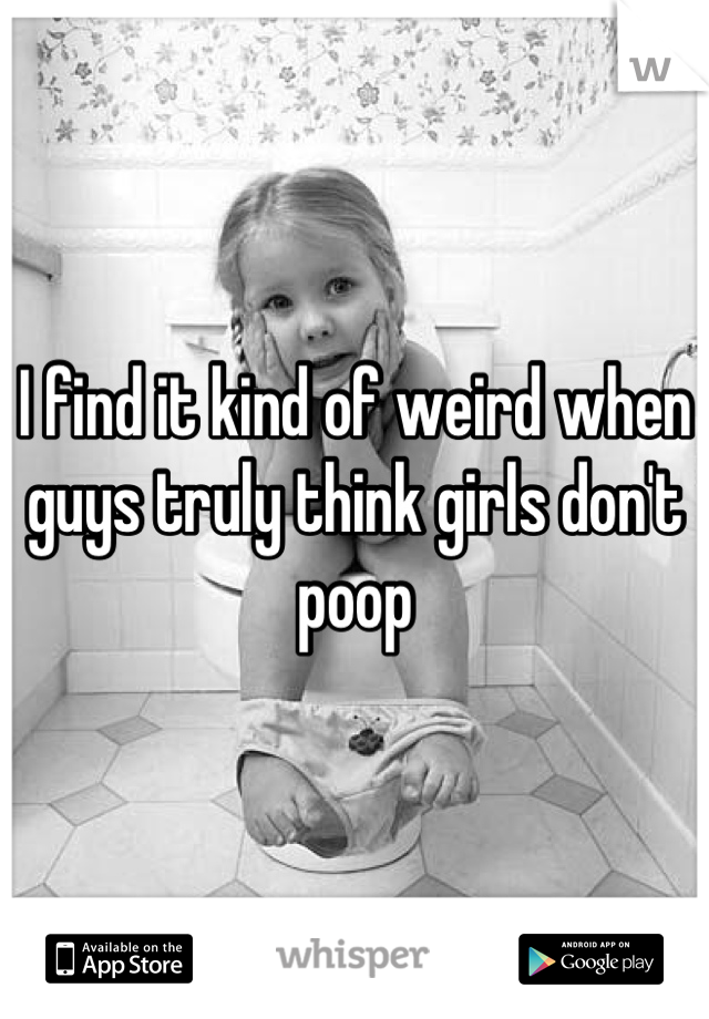 I find it kind of weird when guys truly think girls don't poop