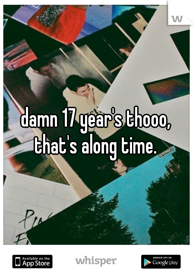 damn 17 year's thooo, that's along time. 