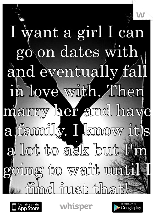 I want a girl I can go on dates with and eventually fall in love with. Then marry her and have a family. I know it's a lot to ask but I'm going to wait until I find just that!