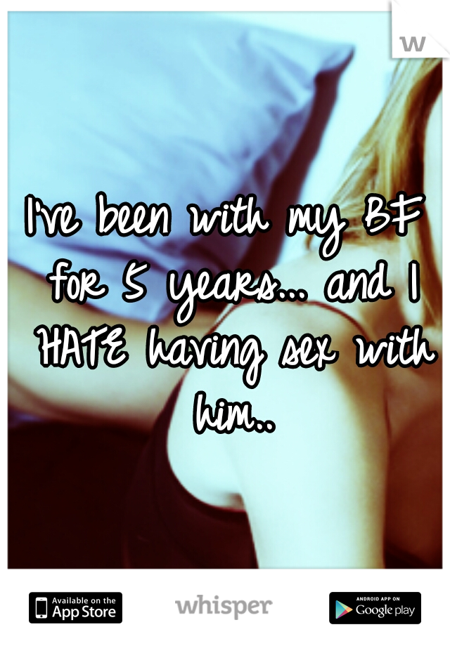 I've been with my BF for 5 years... and I HATE having sex with him..