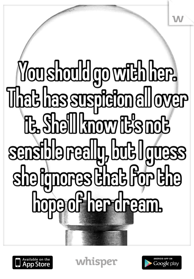 You should go with her. That has suspicion all over it. She'll know it's not sensible really, but I guess she ignores that for the hope of her dream.