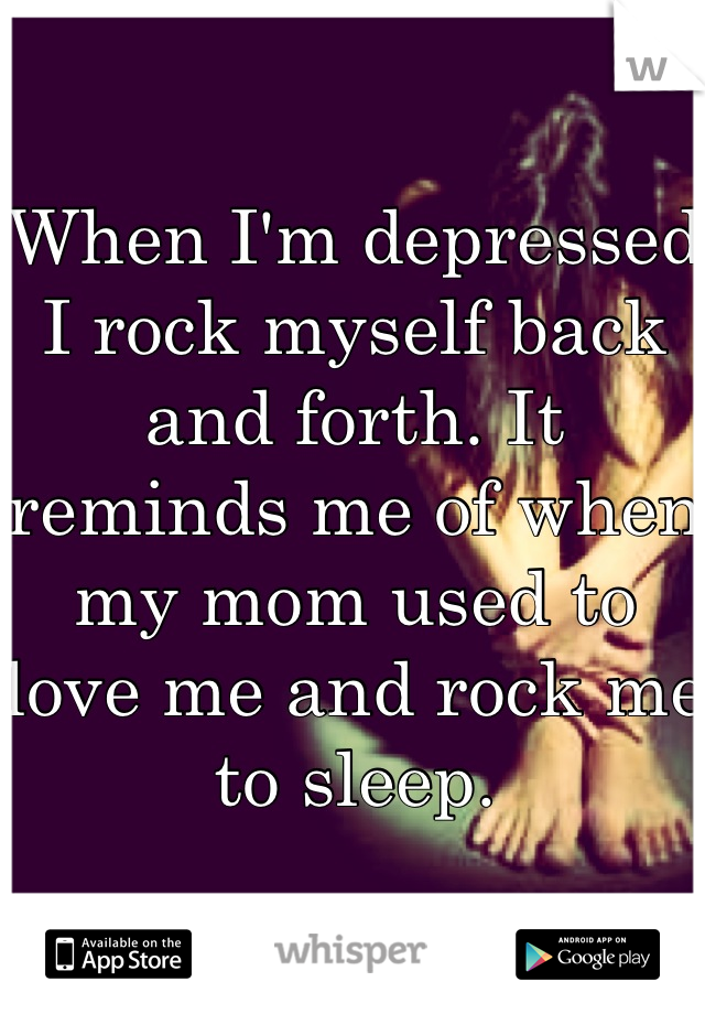 When I'm depressed I rock myself back and forth. It reminds me of when my mom used to love me and rock me to sleep.
