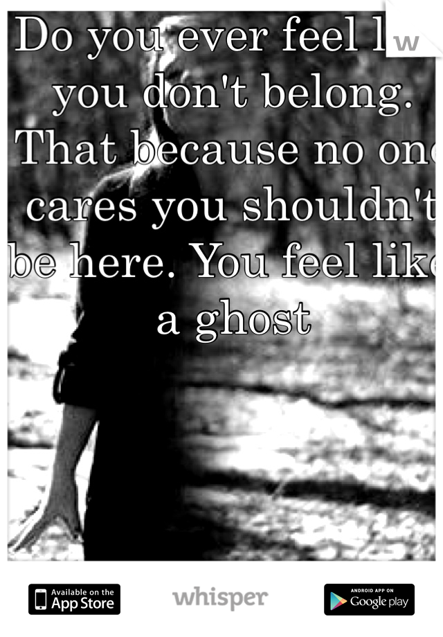 Do you ever feel like you don't belong. That because no one cares you shouldn't be here. You feel like a ghost