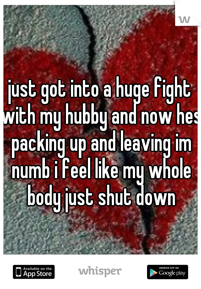 just got into a huge fight with my hubby and now hes packing up and leaving im numb i feel like my whole body just shut down