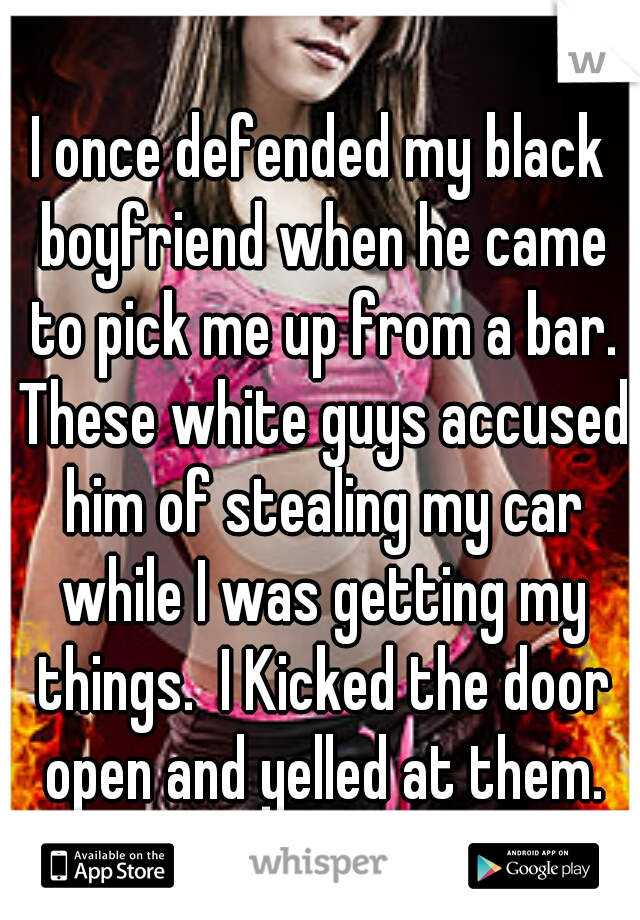 I once defended my black boyfriend when he came to pick me up from a bar. These white guys accused him of stealing my car while I was getting my things.  I Kicked the door open and yelled at them.