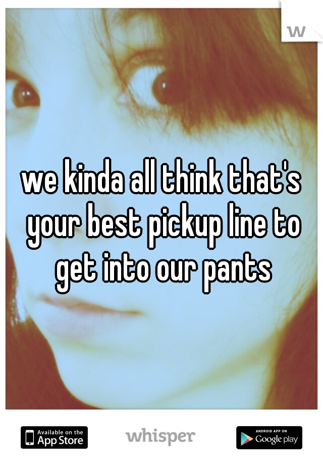 we kinda all think that's your best pickup line to get into our pants