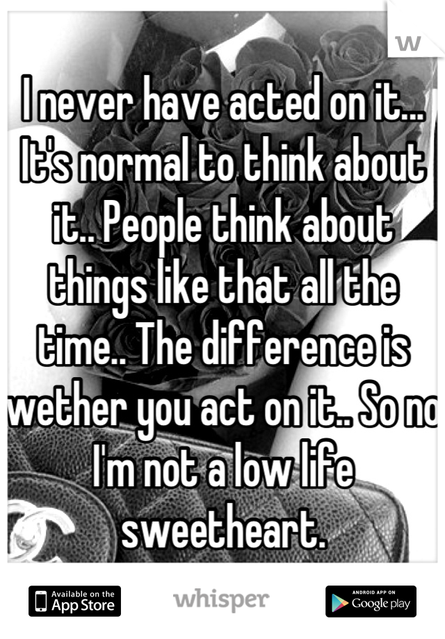I never have acted on it... It's normal to think about it.. People think about things like that all the time.. The difference is wether you act on it.. So no I'm not a low life sweetheart.