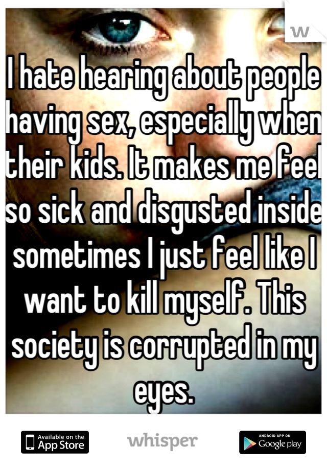 I hate hearing about people having sex, especially when their kids. It makes me feel so sick and disgusted inside sometimes I just feel like I want to kill myself. This society is corrupted in my eyes.