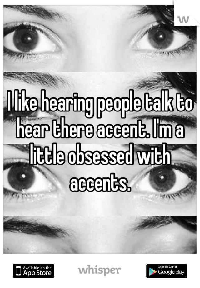 I like hearing people talk to hear there accent. I'm a little obsessed with accents. 