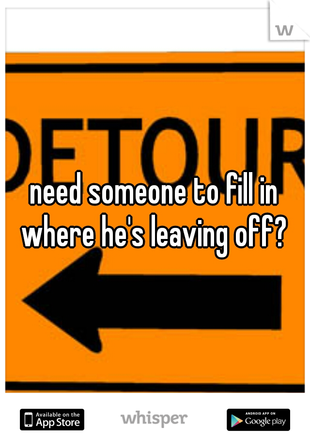 need someone to fill in where he's leaving off? 