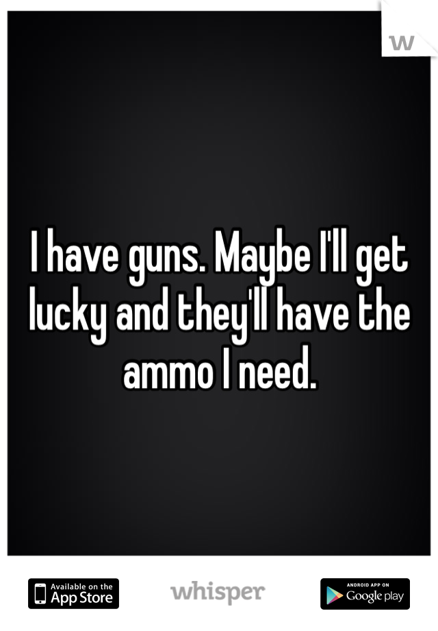 I have guns. Maybe I'll get lucky and they'll have the ammo I need. 