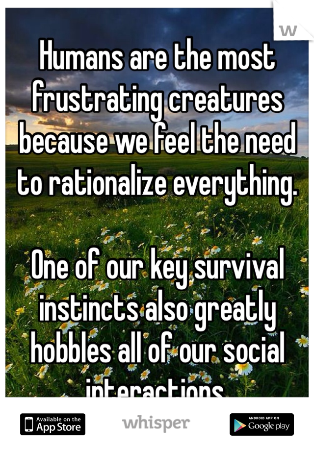 Humans are the most frustrating creatures because we feel the need to rationalize everything.

One of our key survival instincts also greatly hobbles all of our social interactions.