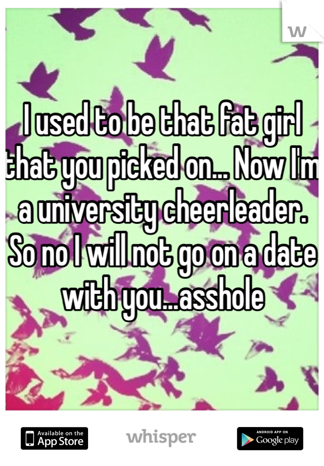 I used to be that fat girl that you picked on... Now I'm a university cheerleader. So no I will not go on a date with you...asshole