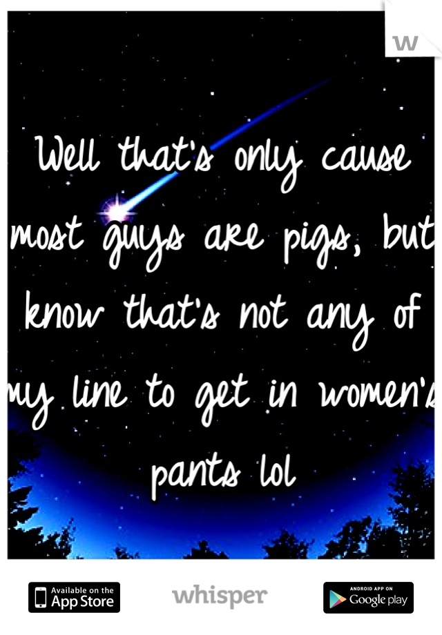 Well that's only cause most guys are pigs, but know that's not any of my line to get in women's pants lol