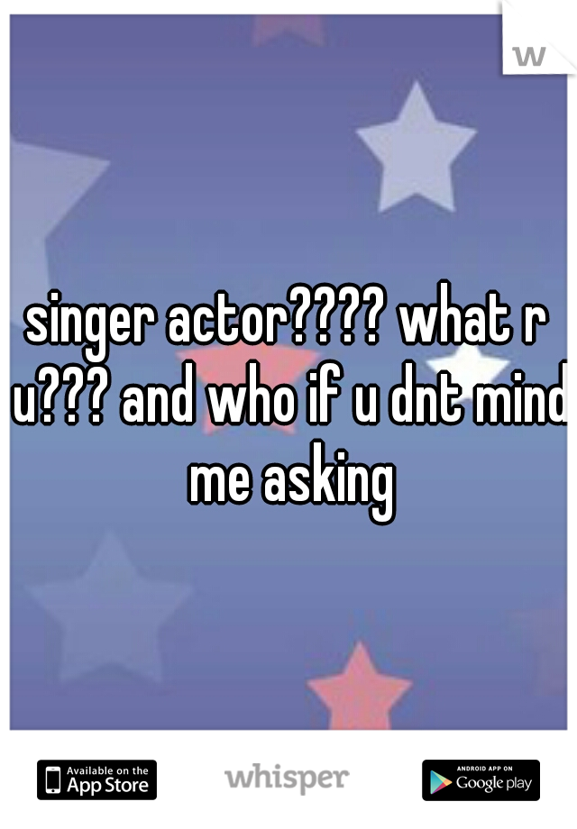 singer actor???? what r u??? and who if u dnt mind me asking