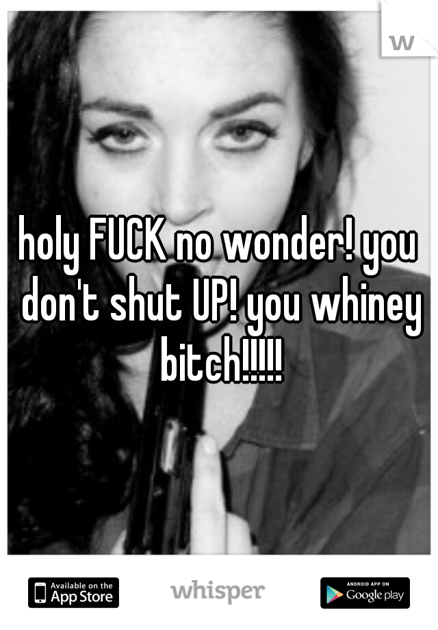 holy FUCK no wonder! you don't shut UP! you whiney bitch!!!!!