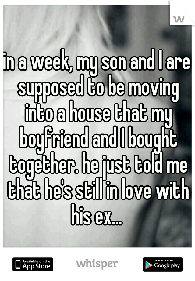 in a week, my son and I are supposed to be moving into a house that my boyfriend and I bought together. he just told me that he's still in love with his ex... 