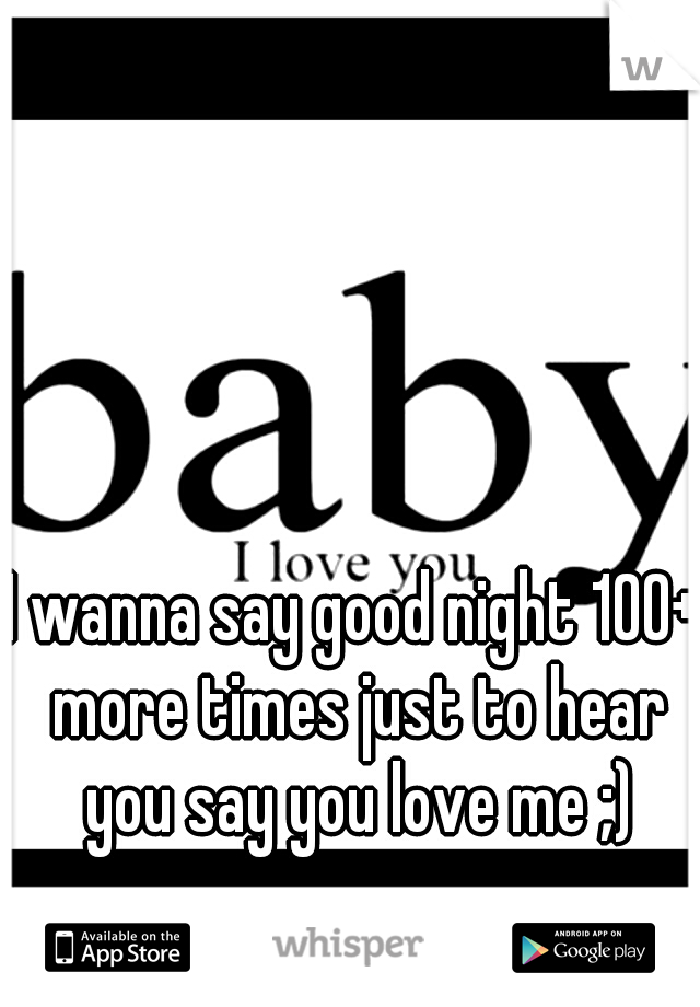 I wanna say good night 100+ more times just to hear you say you love me ;)