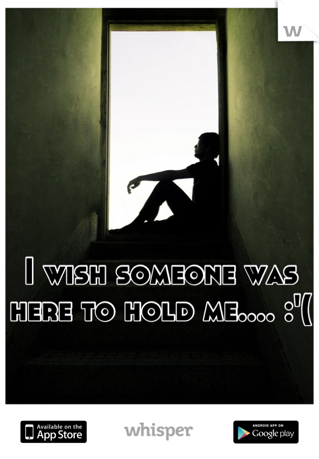 I wish someone was here to hold me.... :'(
