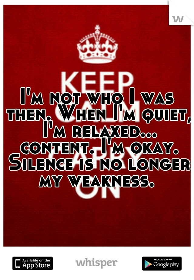 I'm not who I was then. When I'm quiet, I'm relaxed... content. I'm okay. Silence is no longer my weakness. 