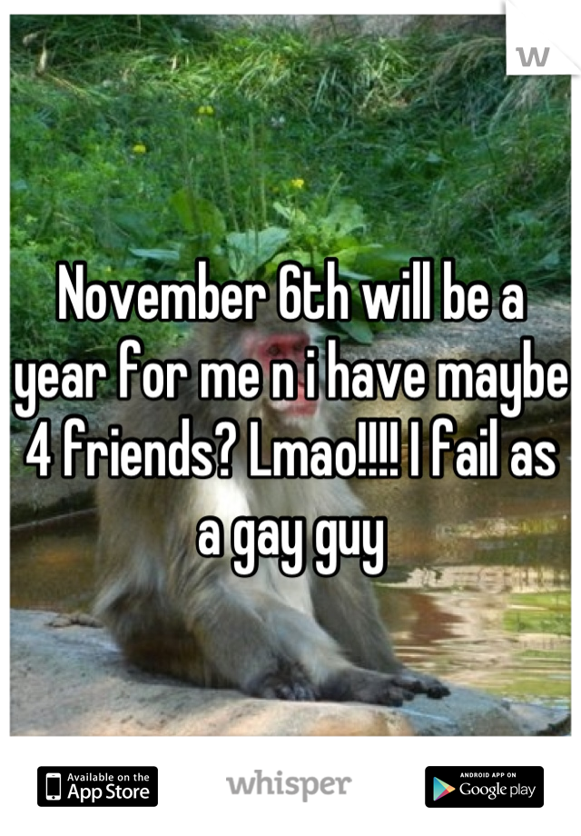 November 6th will be a year for me n i have maybe 4 friends? Lmao!!!! I fail as a gay guy