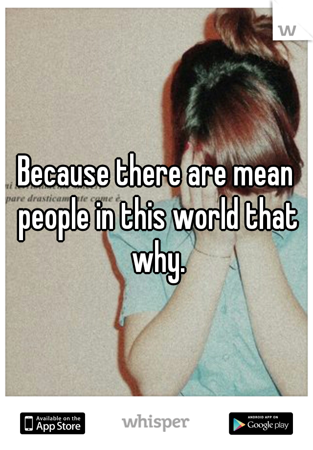 Because there are mean people in this world that why.