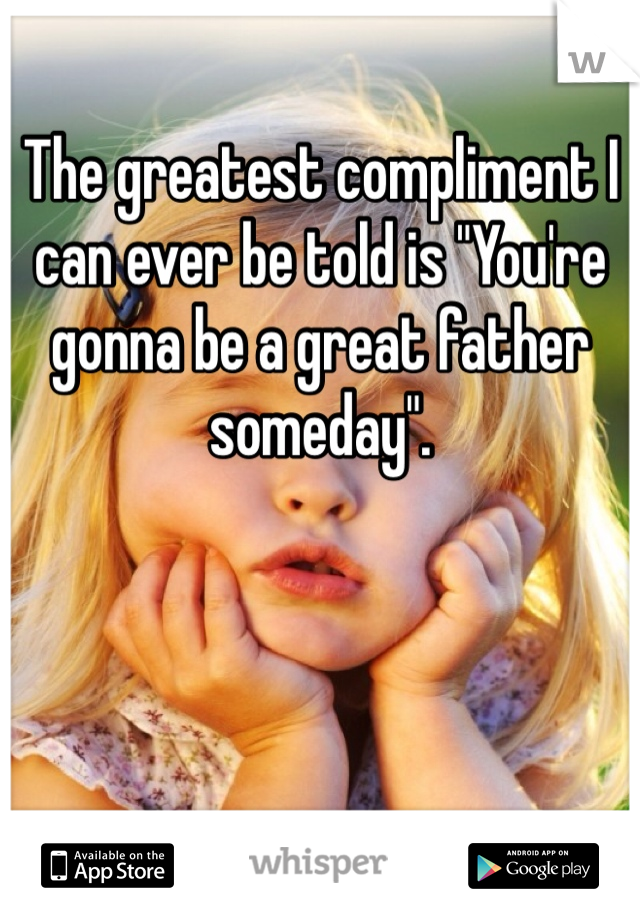 The greatest compliment I can ever be told is "You're gonna be a great father someday".