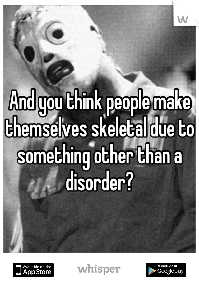 And you think people make themselves skeletal due to something other than a disorder?