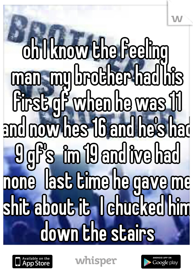 oh I know the feeling man
my brother had his first gf when he was 11 and now hes 16 and he's had 9 gf's
im 19 and ive had none
last time he gave me shit about it
I chucked him down the stairs