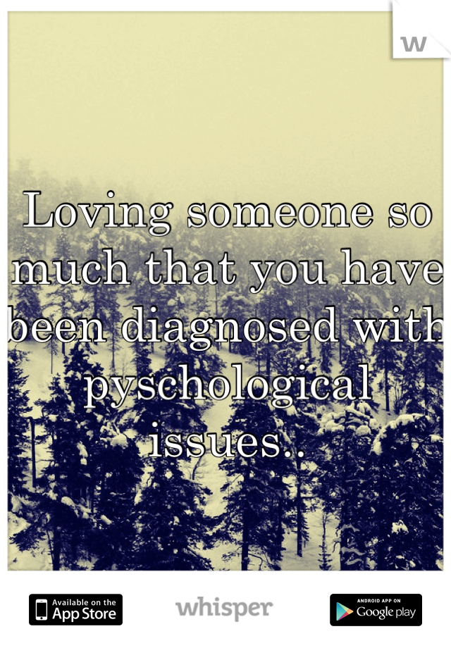 Loving someone so much that you have been diagnosed with pyschological issues..