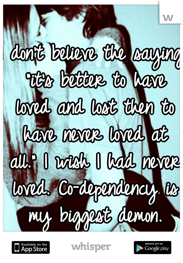 I don't believe the saying "it's better to have loved and lost then to have never loved at all." I wish I had never loved. Co-dependency is my biggest demon.