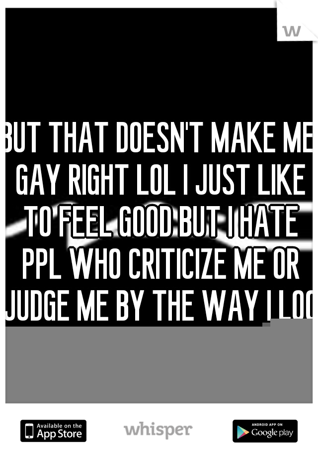 BUT THAT DOESN'T MAKE ME GAY RIGHT LOL I JUST LIKE TO FEEL GOOD BUT I HATE PPL WHO CRITICIZE ME OR JUDGE ME BY THE WAY I LOOK