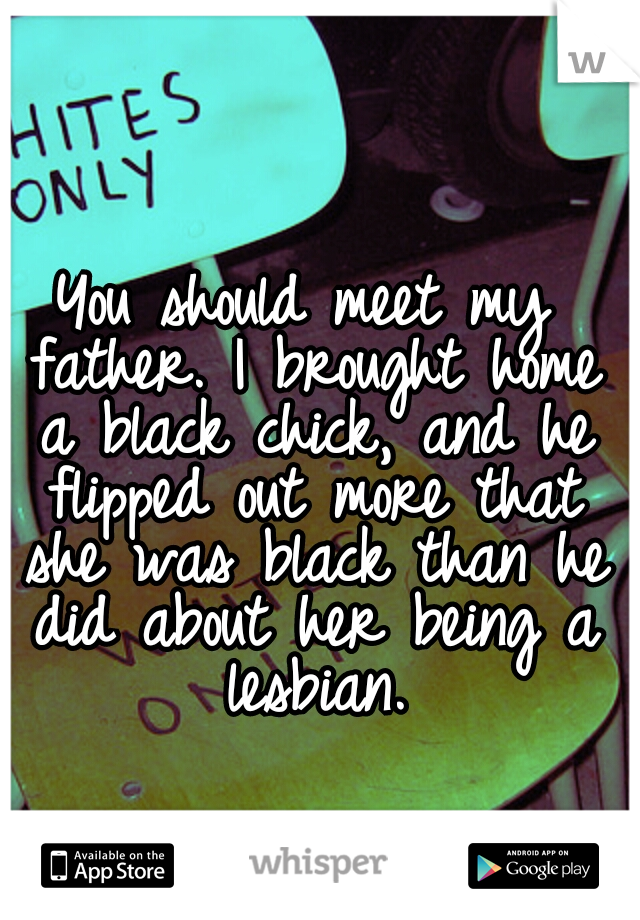 You should meet my father. I brought home a black chick, and he flipped out more that she was black than he did about her being a lesbian.