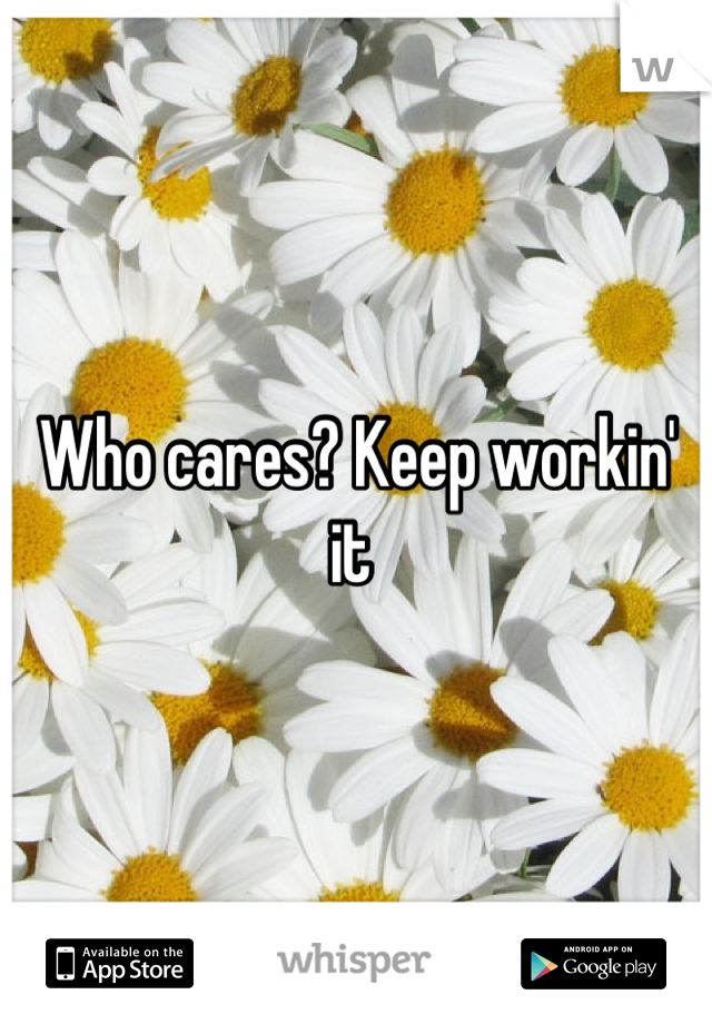 Who cares? Keep workin' it 
