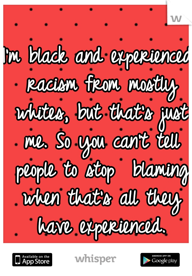 I'm black and experienced racism from mostly whites, but that's just me. So you can't tell people to stop  blaming when that's all they have experienced.
