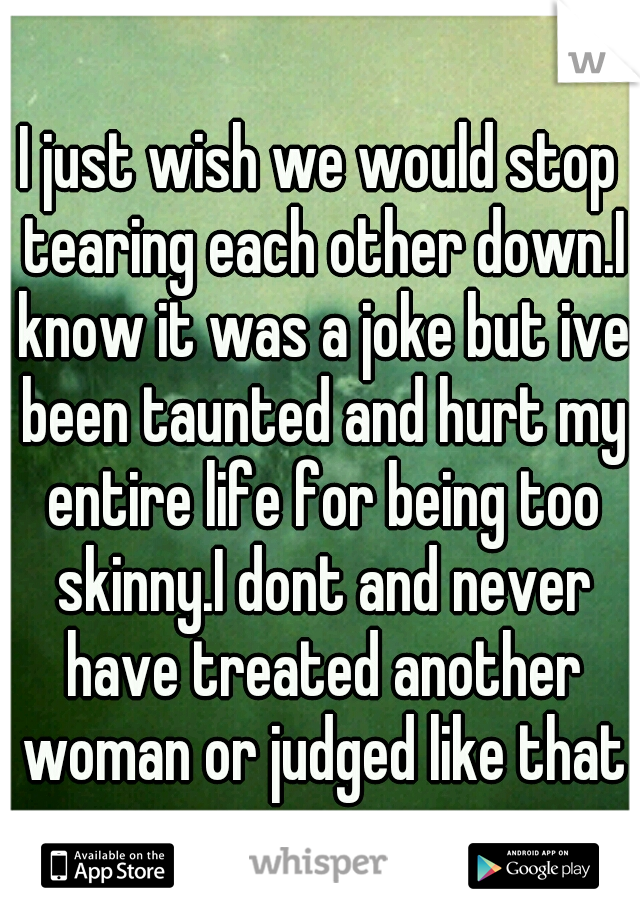 I just wish we would stop tearing each other down.I know it was a joke but ive been taunted and hurt my entire life for being too skinny.I dont and never have treated another woman or judged like that