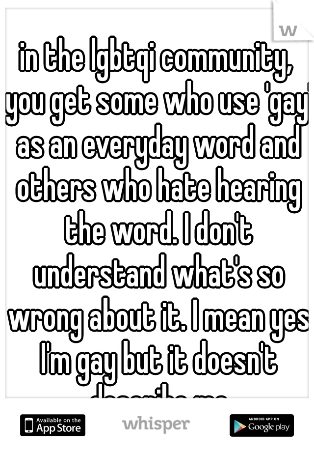 in the lgbtqi community, you get some who use 'gay' as an everyday word and others who hate hearing the word. I don't understand what's so wrong about it. I mean yes I'm gay but it doesn't describe me
