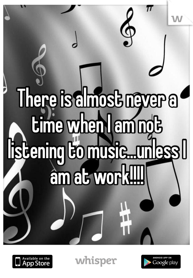 There is almost never a time when I am not listening to music...unless I am at work!!!! 