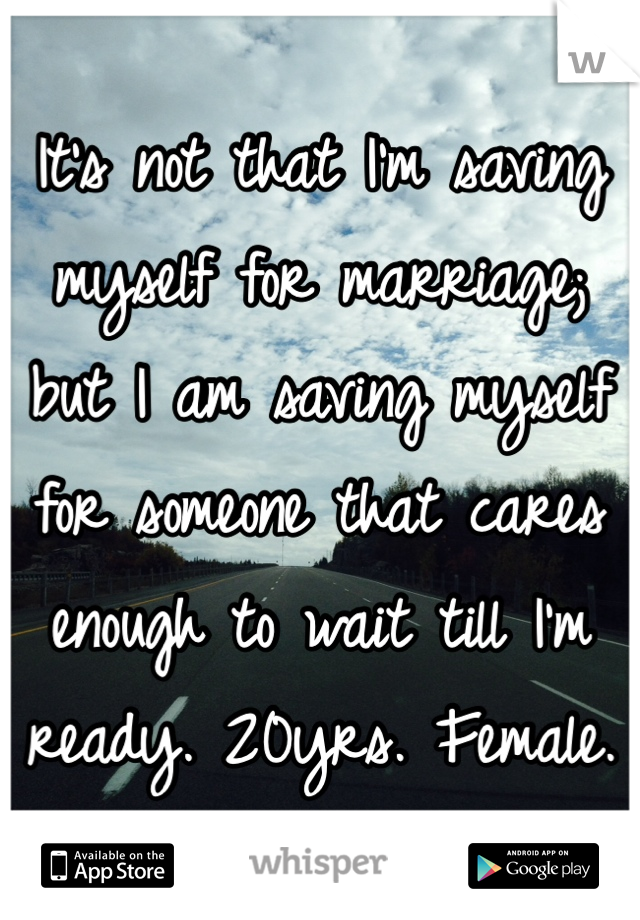 It's not that I'm saving myself for marriage; but I am saving myself for someone that cares enough to wait till I'm ready. 20yrs. Female. 