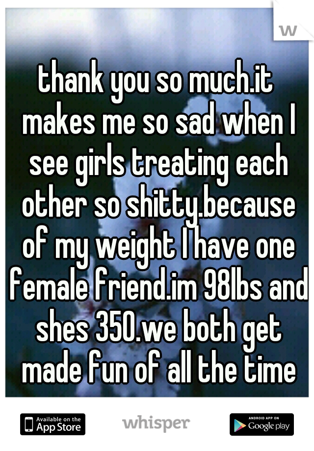 thank you so much.it makes me so sad when I see girls treating each other so shitty.because of my weight I have one female friend.im 98lbs and shes 350.we both get made fun of all the time