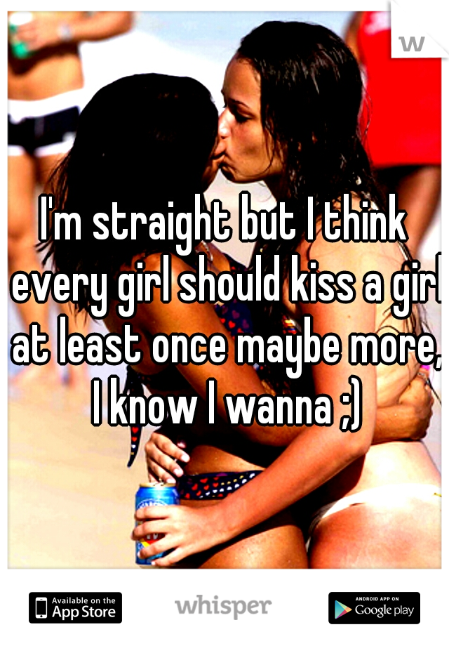 I'm straight but I think every girl should kiss a girl at least once maybe more, I know I wanna ;)